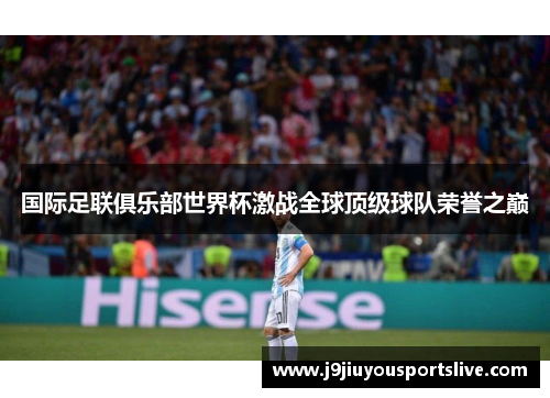 国际足联俱乐部世界杯激战全球顶级球队荣誉之巅