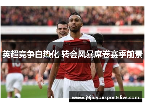 英超竞争白热化 转会风暴席卷赛季前景